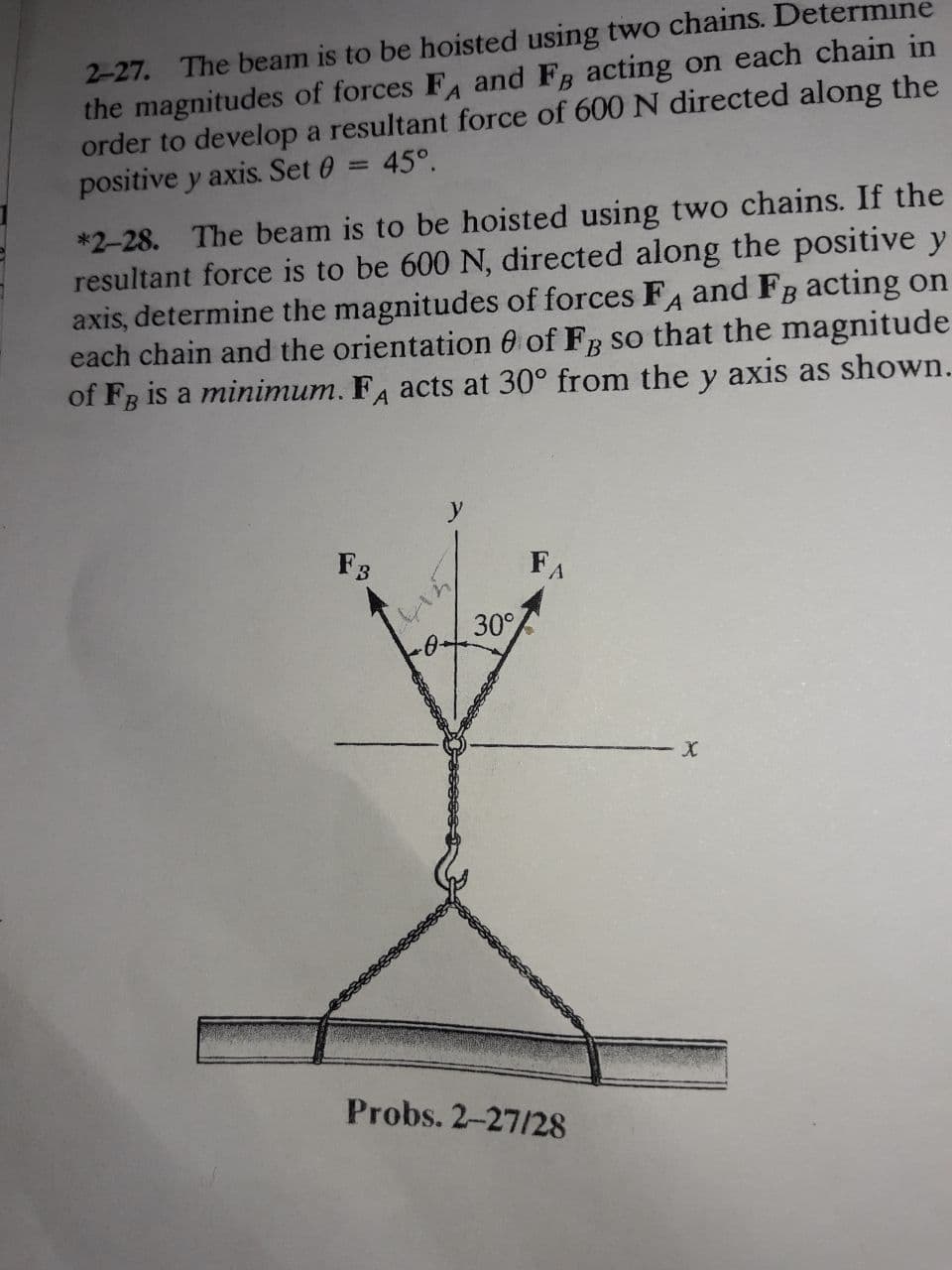 2-27. The beam is to be hoisted using two chains. Determine
the magnitudes of forces F and FB acting on each chain in
order to develop a resultant force of 600 N directed along the
positive y axis. Set 0
45°.
%3D
*2-28. The beam is to be hoisted using two chains. If the
resultant force is to be 600 N, directed along the positive y
axis, determine the magnitudes of forces FA and FB acting on
each chain and the orientation 0 of Fg so that the magnitude
of FB is a minimum. F, acts at 30° from the
y
axis as shown.
F3
FA
30°
Probs. 2-27/28
