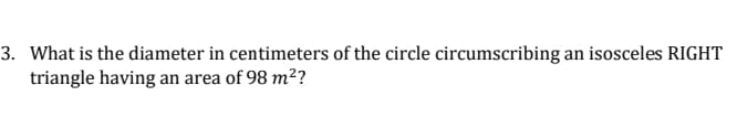 3. What is the diameter in centimeters of the circle circumscribing an isosceles RIGHT
triangle having an area of 98 m²?
