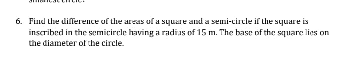 6. Find the difference of the areas of a square and a semi-circle if the square is
inscribed in the semicircle having a radius of 15 m. The base of the square lies on
the diameter of the circle.
