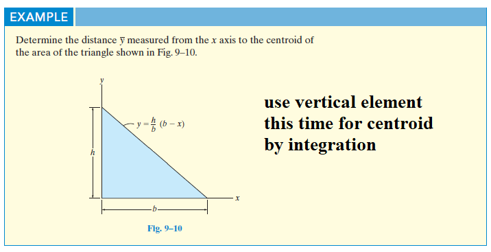 EXAMPLE
Determine the distance y measured from the x axis to the centroid of
the area of the triangle shown in Fig. 9–10.
use vertical element
(b – x)
this time for centroid
by integration
Flg. 9-10
