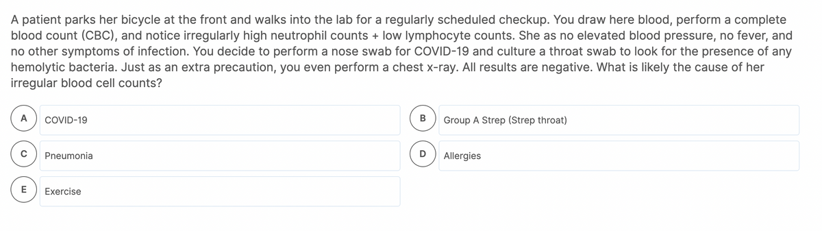 A patient parks her bicycle at the front and walks into the lab for a regularly scheduled checkup. You draw here blood, perform a complete
blood count (CBC), and notice irregularly high neutrophil counts + low lymphocyte counts. She as no elevated blood pressure, no fever, and
no other symptoms of infection. You decide to perform a nose swab for COVID-19 and culture a throat swab to look for the presence of any
hemolytic bacteria. Just as an extra precaution, you even perform a chest x-ray. All results are negative. What is likely the cause of her
irregular blood cell counts?
A
COVID-19
Group A Strep (Strep throat)
Pneumonia
Allergies
E
Exercise
