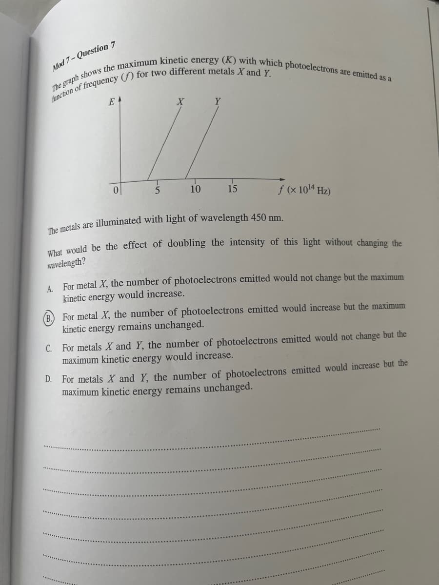 Mod 7-Question 7
The graph shows the maximum kinetic energy (K) with which photoelectrons are emitted as a
function of frequency (f) for two different metals X and Y.
E
X
Y
0
5
10
15
f (x 10¹4 Hz)
illuminated with light of wavelength 450 nm.
The metals
What would be the effect of doubling the intensity of this light without changing the
wavelength?
A.
For metal X, the number of photoelectrons emitted would not change but the maximum
kinetic energy would increase.
(B. For metal X, the number of photoelectrons emitted would increase but the maximum
kinetic energy remains unchanged.
C.
For metals X and Y, the number of photoelectrons emitted would not change but the
maximum kinetic energy would increase.
D. For metals X and Y, the number of photoelectrons emitted would increase but the
maximum kinetic energy remains unchanged.
*************