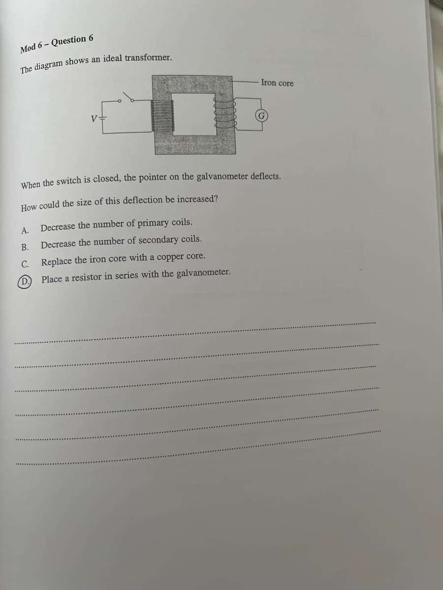 Mod 6-Question 6
The diagram shows an ideal transformer.
Iron core
When the switch is closed, the pointer on the galvanometer deflects.
How could the size of this deflection be increased?
A.
Decrease the number of primary coils.
Decrease the number of secondary coils.
Replace the iron core with a copper core.
Place a resistor in series with the galvanometer.
B.
C.
(D.