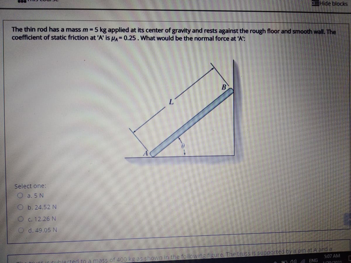 EHide blocks
The thin rod has a mass m 5 kg applied at its center of gravity and rests against the rough floor and smooth wall. The
coefficient of static friction at 'A' is HA= 0.25. What would be the normal force at 'A':
Select one:
O a. 5 N
Ob. 24.52 N
C. 12.26 N
O d. 49.05 N
owing figure. The truss s supported by a pin at A and a
5:07 AM
to a mass of 400 kg as
O d) A ENG
1002021
