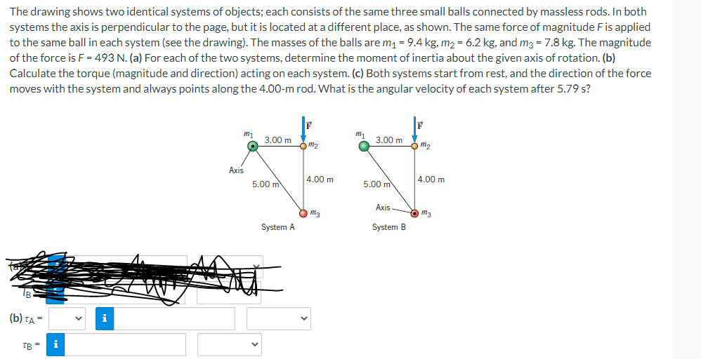 The drawing shows two identical systems of objects; each consists of the same three small balls connected by massless rods. In both
systems the axis is perpendicular to the page, but it is located at a different place, as shown. The same force of magnitude F is applied
to the same ball in each system (see the drawing). The masses of the balls are m₁ = 9.4 kg, m₂ = 6.2 kg, and m3 = 7.8 kg. The magnitude
of the force is F = 493 N. (a) For each of the two systems, determine the moment of inertia about the given axis of rotation. (b)
Calculate the torque (magnitude and direction) acting on each system. (c) Both systems start from rest, and the direction of the force
moves with the system and always points along the 4.00-m rod. What is the angular velocity of each system after 5.79 s?
(b) TA=
TB =
i
i
m₁
Axis
3.00 m
5.00 m
System A
m₂
4.00 m
m3
3.00 m
5.00 m
Axis
System B
6 m₂
4.00 m
m3