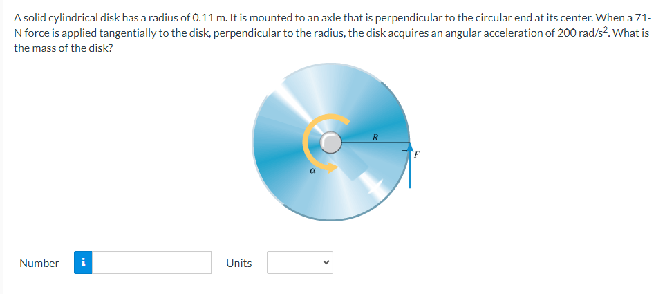 A solid cylindrical disk has a radius of 0.11 m. It is mounted to an axle that is perpendicular to the circular end at its center. When a 71-
N force is applied tangentially to the disk, perpendicular to the radius, the disk acquires an angular acceleration of 200 rad/s². What is
the mass of the disk?
Number
Units
α