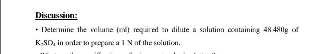 Discussion:
• Determine the volume (ml) required to dilute a solution containing 48.480g of
K2SO4 in order to prepare a 1 N of the solution.
