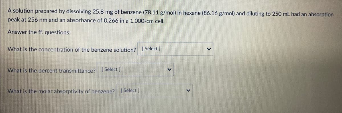 A solution prepared by dissolving 25.8 mg of benzene (78.11 g/mol) in hexane (86.16 g/mol) and diluting to 250 mL had an absorption
peak at 256 nm and an absorbance of 0.266 in a 1.000-cm cell.
Answer the ff. questions:
What is the concentration of the benzene solution? [Select ]
What is the percent transmittance? Select)
What is the molar absorptivity of benzene? (Select)
