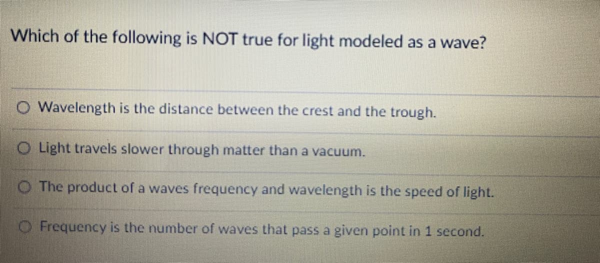 Which of the following is NOT true for light modeled as a wave?
O Wavelength is the distance between the crest and the trough.
O Light travels slower through matter than a vacuum.
O The product of a waves frequency and wavelength is the speed of lightL
O Frequency is the number of waves that pass a given point in 1 second.
