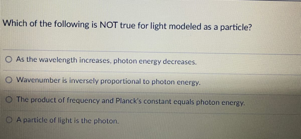 Which of the following is NOT true for light modeled as a particle?
O As the wavelength increases, photon energy decreases.
O Wavenumber is inversely proportional to photon energy.
O The product of frequency and Planck's constant equals photon energy.
O A particle ofr light is the photLon.
