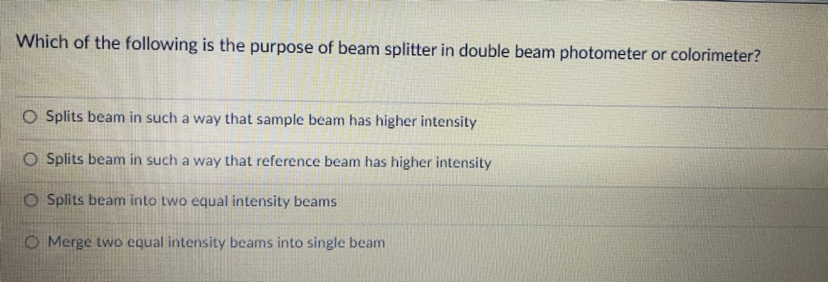 Which of the following is the purpose of beam splitter in double beam photometer or colorimeter?
O Splits beam in such a way that sample beam has higher intensity
O Splits beam in such a way that reference beam has higher intensity
O Splits beam into two equal intensity beams
O Merge two equal intensity beams into single beam
