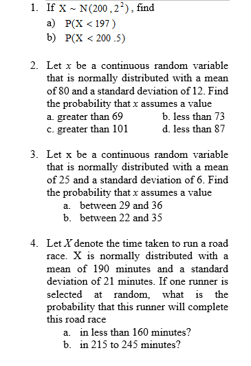 1. If X - N(200,2²), find
а) Р(X < 197)
b) Р(X < 200.5)
2. Let x be a continuous random variable
that is normally distributed with a mean
of 80 and a standard deviation of 12. Find
the probability that x assumes a value
a. greater than 69
c. greater than 101
b. less than 73
d. less than 87
3. Let x be a continuous random variable
that is normally distributed with a mean
of 25 and a standard deviation of 6. Find
the probability that x assumes a value
a. between 29 and 36
b. between 22 and 35
4. Let X denote the time taken to run a road
race. X is normally distributed with a
mean of 190 minutes and a standard
deviation of 21 minutes. If one runner is
selected at random, what is the
probability that this runner will complete
this road race
a. in less than 160 minutes?
b. in 215 to 245 minutes?
