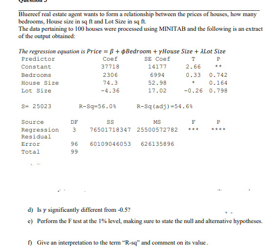 Bluereef real estate agent wants to form a relationship between the prices of houses, how many
bedrooms, House size in sq ft and Lot Size in sq ft.
The data pertaining to 100 houses were processed using MINITAB and the following is an extract
of the output obtained:
The regression equation is Price = B + ¢Bedroom + yHouse Size + ALot Size
Predictor
Coef
SE Coef
T
P
Constant
37718
14177
2.66
**
Bedrooms
2306
6994
0.33
0.742
House Size
74.3
52.98
0.164
Lot Size
-4.36
17.02
-0.26
0.798
S= 25023
R-Sq=56.0%
R-Sq (adj) =54.6%
Source
DF
MS
F
P
Regression
Residual
76501718347 25500572782
***
****
Error
96
60109046053
626135896
Total
99
d) Is y significantly different from -0.5?
e) Perform the F test at the 1% level, making sure to state the null and alternative hypotheses.
f) Give an interpretation to the term “R-sq" and comment on its value.
