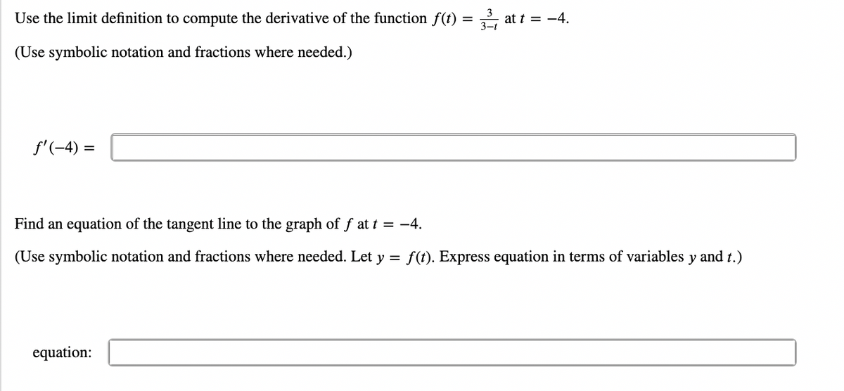 Use the limit definition to compute the derivative of the function f(t) = ,, at t = -4.
(Use symbolic notation and fractions where needed.)
f'(-4) =
Find an equation of the tangent line to the graph of f at t = -4.
(Use symbolic notation and fractions where needed. Let y = f(t). Express equation in terms of variables y and t.)
equation:
