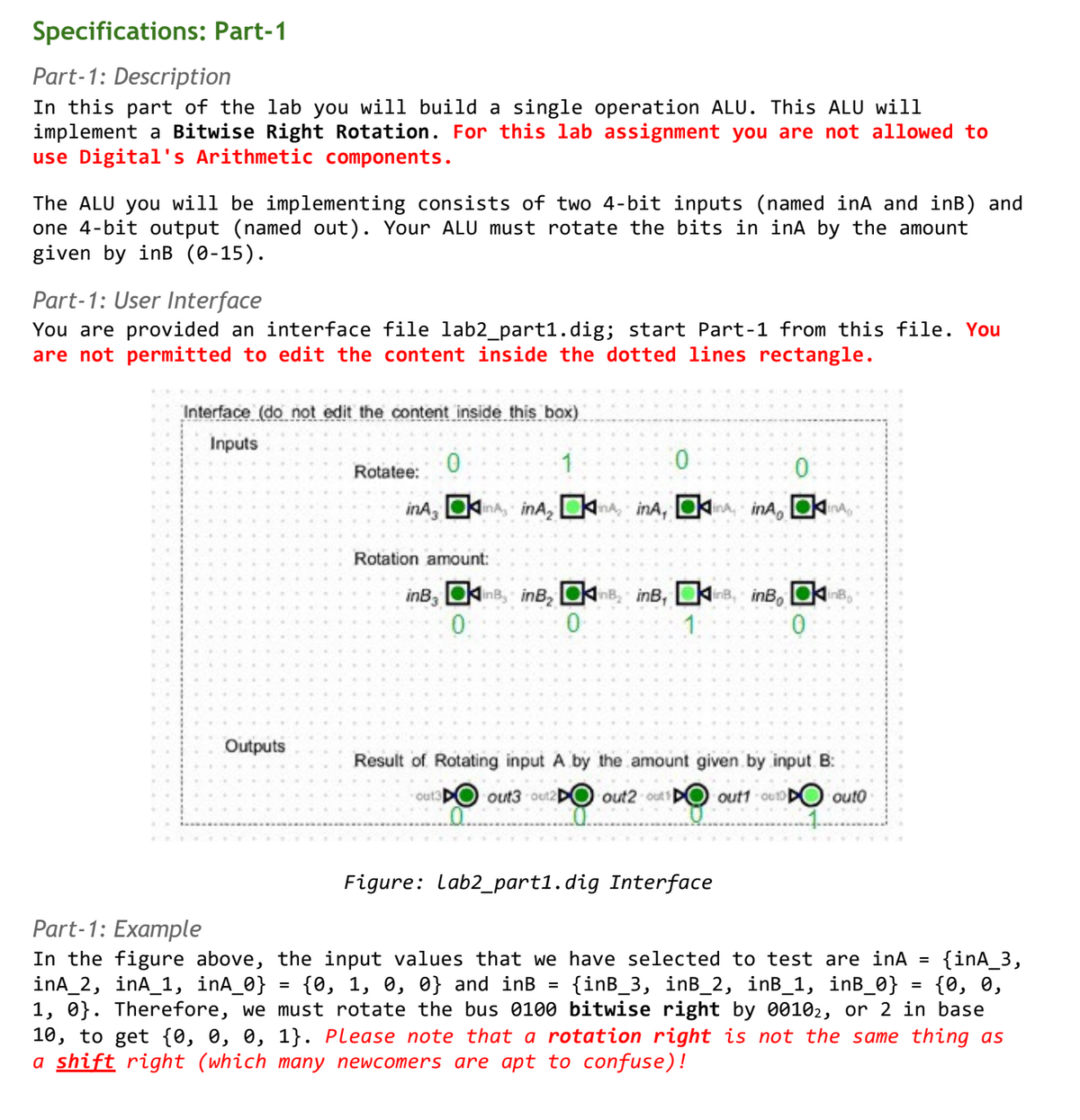 Specifications: Part-1
Part-1: Description
In this part of the lab you will build a single operation ALU. This ALU will
implement a Bitwise Right Rotation. For this lab assignment you are not allowed to
use Digital's Arithmetic components.
The ALU you will be implementing consists of two 4-bit inputs (named inA and inB) and
one 4-bit output (named out). Your ALU must rotate the bits in inA by the amount
given by inB (0-15).
Part-1: User Interface
You are provided an interface file lab2_part1.dig; start Part-1 from this file. You
are not permitted to edit the content inside the dotted lines rectangle.
Interface (do not edit the content inside this box)
Inputs
1
Outputs
·0
inA, in, inA,
=
Rotatee:
Rotation amount:
0
0
AinA, A, inA, A
inB, in, inB₂ BinB, in, inB, ins
0
0
1
0
Result of Rotating input A by the amount given by input B:
out3D out3-out2 out2-out D
out1-0010
Figure: Lab2_part1.dig Interface
outo
Part-1: Example
In the figure above, the input values that we have selected to test are inA = {inA_3,
inA_2, inA_1, inA_0} {0, 1, 0, 0} and inB = {inB_3, inB_2, inB_1, inB_0} = {0, 0,
1, 0}. Therefore, we must rotate the bus 0100 bitwise right by 00102, or 2 in base
10, to get {0, 0, 0, 1}. Please note that a rotation right is not the same thing as
a shift right (which many newcomers are apt to confuse)!