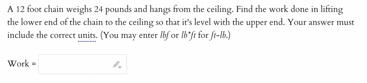 A 12 foot chain weighs 24 pounds and hangs from the ceiling. Find the work done in lifting
the lower end of the chain to the ceiling so that it's level with the upper end. Your answer must
include the correct units. (You may enter lbf or lb*ft for ft-lb.)
Work
=