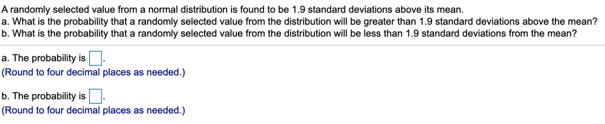 A randomly selected value from a normal distribution is found to be 1.9 standard deviations above its mean.
a. What is the probability that a randomly selected value from the distribution will be greater than 1.9 standard deviations above the mean?
b. What is the probability that a randomly selected value from the distribution will be less than 1.9 standard deviations from the mean?
a. The probability is.
(Round to four decimal places as needed.)
b. The probability is
(Round to four decimal places as needed.)
