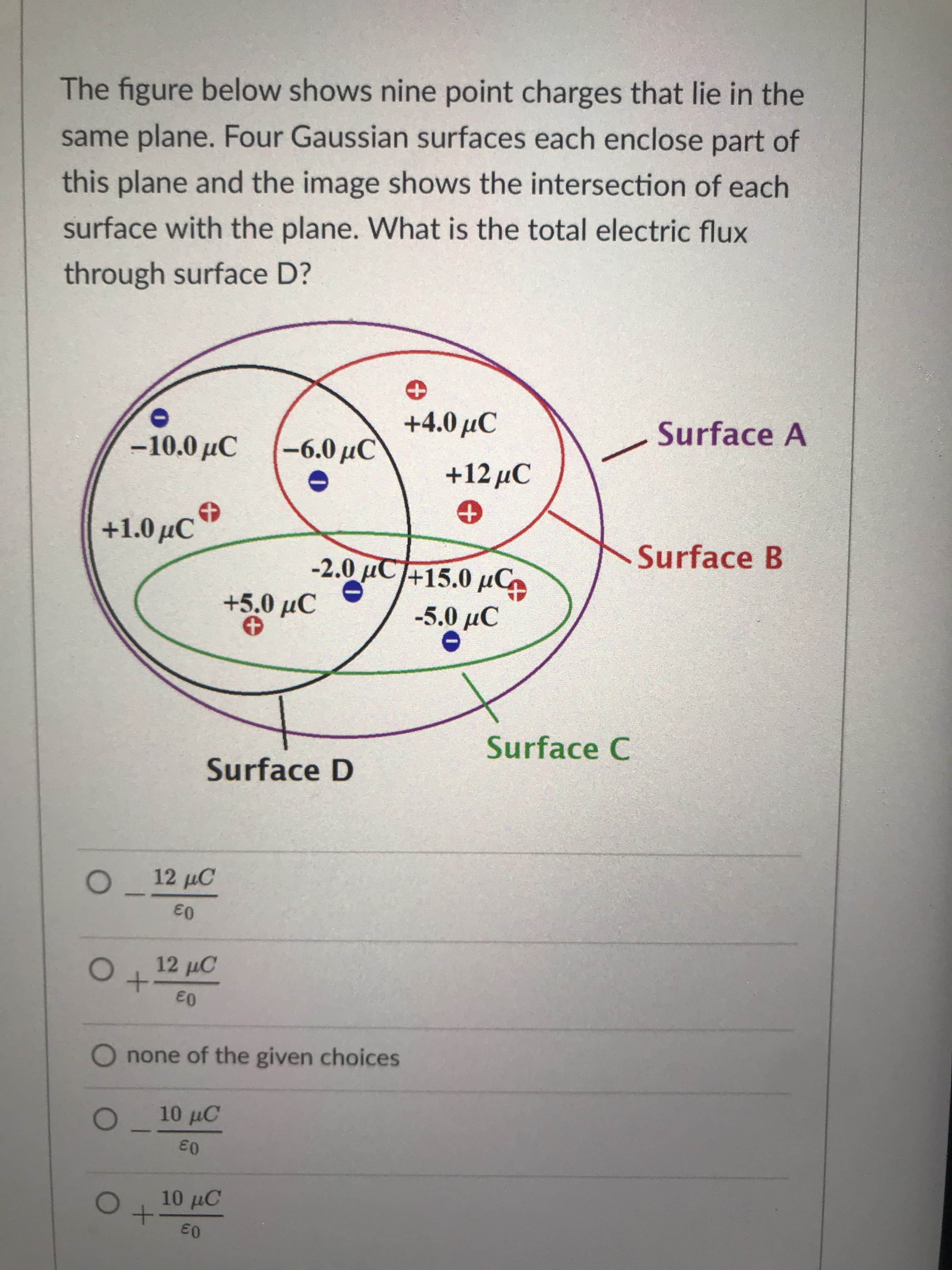 The figure below shows nine point charges that lie in the
same plane. Four Gaussian surfaces each enclose part of
this plane and the image shows the intersection of each
surface with the plane. What is the total electric flux
through surface D?
+4.0 аС
Surface A
-10.0 С
-6.0 рС
+12 дС
+1.0 рС
Surface B
-2.0 µC+15.0 µC
Surface C
Surface D
12 µC
12 µC
O none of the given choices
10 µC
10 µC
