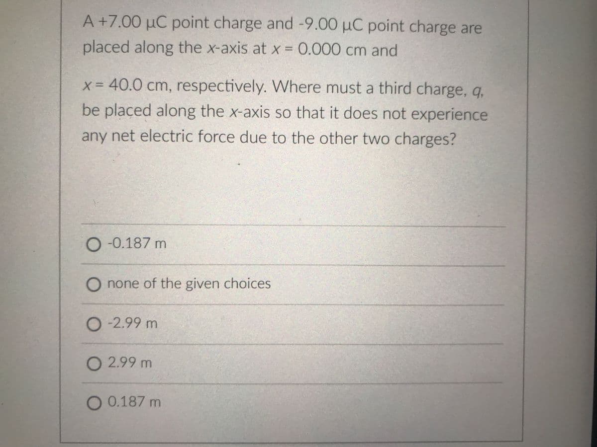 A+7.00 µC point charge and -9.00 µC point charge are
placed along the x-axis at x = 0.000 cm and
%3D
x = 40.0 cm, respectively. Where must a third charge, q,
be placed along the x-axis so that it does not experience
any net electric force due to the other two charges?
O -0.187 m
O none of the given choices
O-2.99 m
O 2.99 m
O 0.187 m
