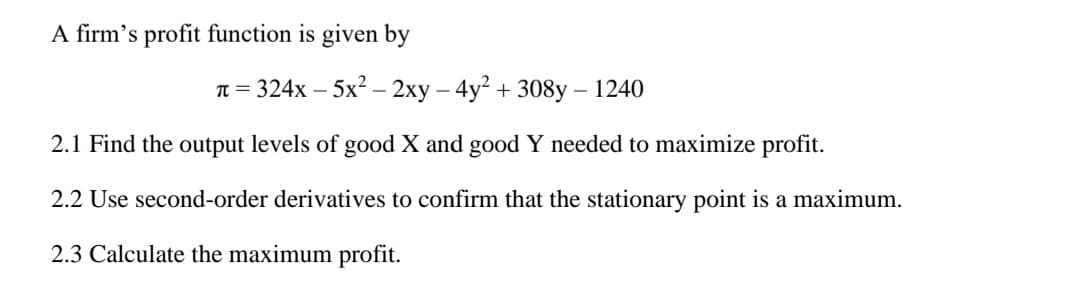 A firm's profit function is given by
π = 324x - 5x² - 2xy - 4y² + 308y - 1240
2.1 Find the output levels of good X and good Y needed to maximize profit.
2.2 Use second-order derivatives to confirm that the stationary point is a maximum.
2.3 Calculate the maximum profit.