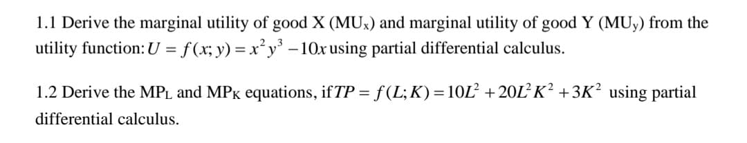 1.1 Derive the marginal utility of good X (MUx) and marginal utility of good Y (MUy) from the
utility function: U = f(x; y) = x²y³ - 10x using partial differential calculus.
1.2 Derive the MPL and MPK equations, if TP = f (L; K) = 10L² +20L²K² +3K² using partial
differential calculus.