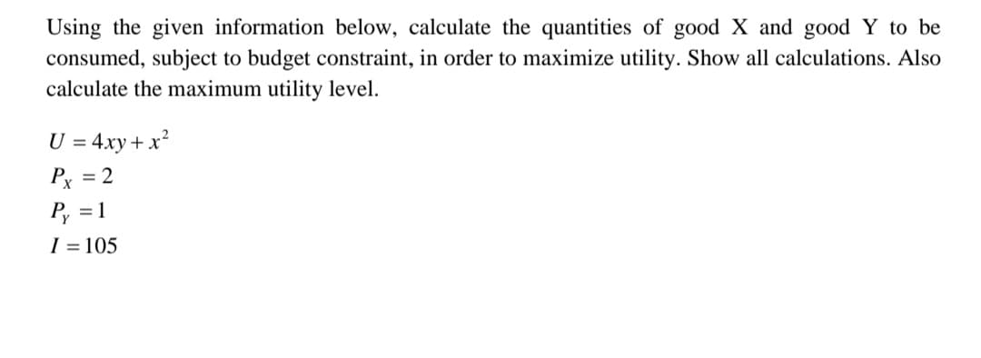 Using the given information below, calculate the quantities of good X and good Y to be
consumed, subject to budget constraint, in order to maximize utility. Show all calculations. Also
calculate the maximum utility level.
U = 4xy + x²
2
Px
P₂ = 1
I = 105
=