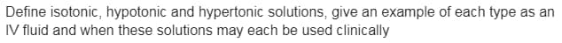 Define isotonic, hypotonic and hypertonic solutions, give an example of each type as an
IV fluid and when these solutions may each be used clinically
