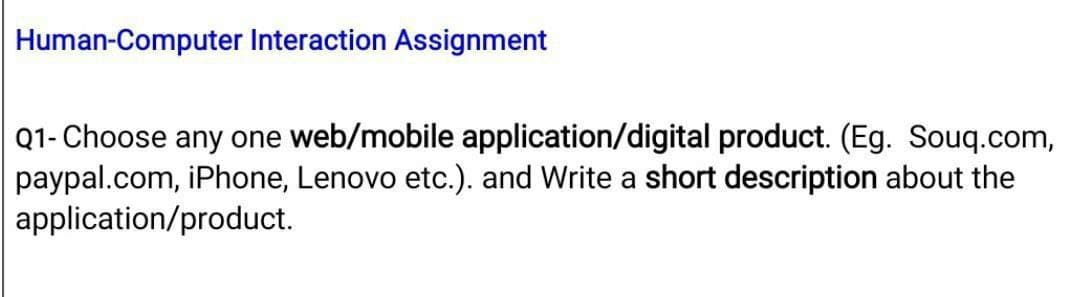 Human-Computer Interaction Assignment
Q1- Choose any one web/mobile application/digital product. (Eg. Souq.com,
paypal.com, iPhone, Lenovo etc.). and Write a short description about the
application/product.
