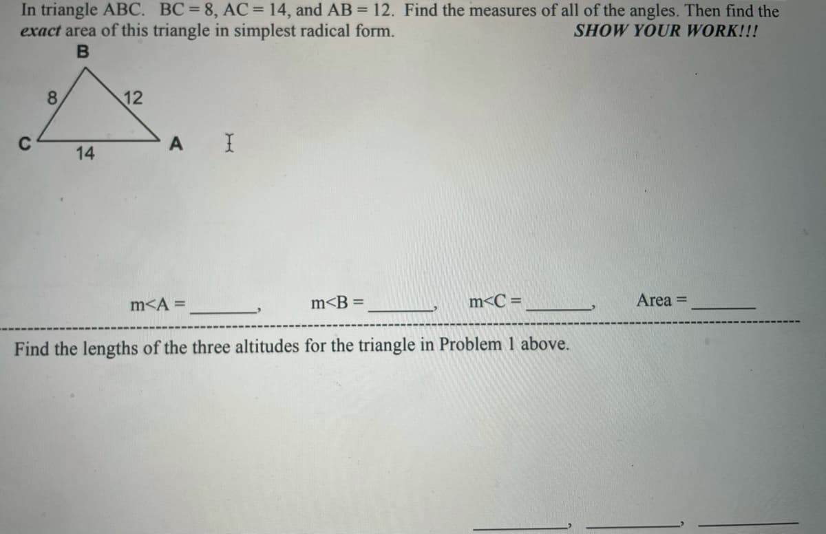 In triangle ABC. BC=8, AC = 14, and AB = 12. Find the measures of all of the angles. Then find the
exact area of this triangle in simplest radical form.
SHOW YOUR WORK!!!
8.
12
A I
14
m<A =
m<B =
m<C =
Area =
Find the lengths of the three altitudes for the triangle in Problem 1 above.
