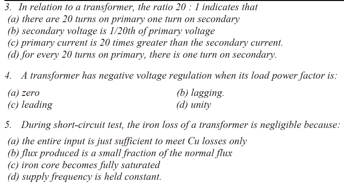 3. In relation to a transformer, the ratio 20 : 1 indicates that
(a) there are 20 turns on primary one turn on secondary
(b) secondary voltage is 1/20th of primary voltage
(c) primary current is 20 times greater than the secondary current.
(d) for every 20 turns on primary, there is one turn on secondary.
