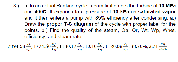 3.) In In an actual Rankine cycle, steam first enters the turbine at 10 MPa
and 400C. It expands to a pressure of 10 kPa as saturated vapor
and it then enters a pump with 85% efficiency after condensing. a.)
Draw the proper T-S diagram of the cycle with proper label for the
points. b.) Find the quality of the steam, Qa, Qr, Wt, Wp, Wnet,
efficiency, and steam rate
kJ
KI
2894.58 ,1774.50
kg
원, 1130.17, 10.10, 1120.08.
38.70%, 3.21-
kg
kJ
kg
|
kg
kg
kg
kWh
