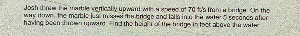 Josh threw the marble vertically upward with a speed of 70 ft/s from a bridge. On the
way down, the marble just misses the bridge and falls into the water 5 seconds after
having been thrown upward. Find the height of the bridge in feet above the water
