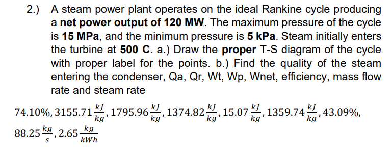 2.) A steam power plant operates on the ideal Rankine cycle producing
a net power output of 120 MW. The maximum pressure of the cycle
is 15 MPa, and the minimum pressure is 5 kPa. Steam initially enters
the turbine at 500 C. a.) Draw the proper T-S diagram of the cycle
with proper label for the points. b.) Find the quality of the steam
entering the condenser, Qa, Qr, Wt, Wp, Wnet, efficiency, mass flow
rate and steam rate
kJ
kJ
kJ
kJ
kJ
74.10%, 3155.71은,1795.96은
1374.82, 15.07 은,
kg
1359.74, 43.09%,
kg
kg'
kg
kg'
88.25 , 2.65 kg
kWh
