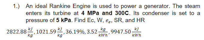 1.) An ideal Rankine Engine is used to power a generator. The steam
enters its turbine at 4 MPa and 300C. Its condenser is set to a
pressure of 5 kPa. Find Ec, W, ee, SR, and HR
2822.88 2, 1021.59 , 36.19%, 3.52
kg
k]
kg
kJ
9947.50
kg
kWh
kWh
