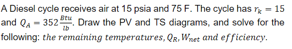 =
15
A Diesel cycle receives air at 15 psia and 75 F. The cycle has
and QA = 352 Btu. Draw the PV and TS diagrams, and solve for the
lb
following: the remaining temperatures, QR, Wnet and efficiency.