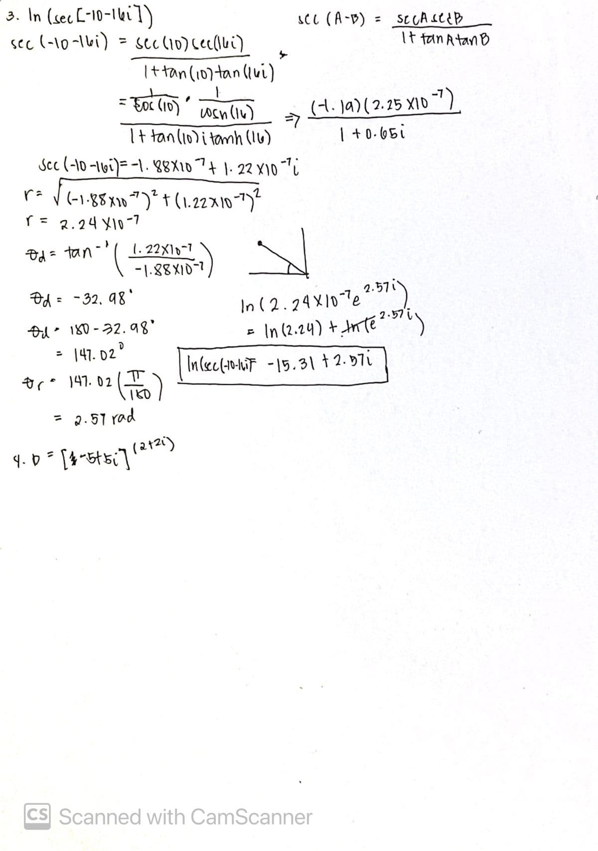 3. In (secE-10-1ki])
sec (-10-16i) = sec(10)cec(ui)
scl (A-B)
It tan Atan B
Ittan (10) tan (ivi)
= Foc (10) wsn(iu)
(H.la)(2.25 X10 )
1 +0.65i
It tan(10)i tamh (16)
Scc (-10 -16i)= -1. 88X107+ 1. 22 X10
(-1-88x10 ")* † (1.22x10")"
r= 2.24 X10-7
Od = tan-
1. 22X10-7
-1.88X10-7
Od = -32, 98'
2.57i
In (2.24X10Te.7")
In (2.24) + mteい
2.57
Od 180-32.98
= 147. 02
%3D
In (ec(-0-liT -15.31 + 2.97i
ora 147.02
= 2.57 rad
(212i)
%3D
CS Scanned with CamScanner
