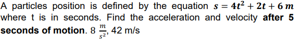 A particles position is defined by the equation s = 4t² + 2t + 6 m
where t is in seconds. Find the acceleration and velocity after 5
seconds of motion. 8 ", 42 m/s
