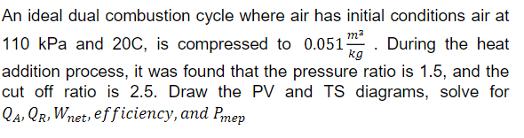 kg
An ideal dual combustion cycle where air has initial conditions air at
110 kPa and 20C, is compressed to 0.051m. During the heat
addition process, it was found that the pressure ratio is 1.5, and the
cut off ratio is 2.5. Draw the PV and TS diagrams, solve for
QA, QR, Wnet, efficiency, and Pmep