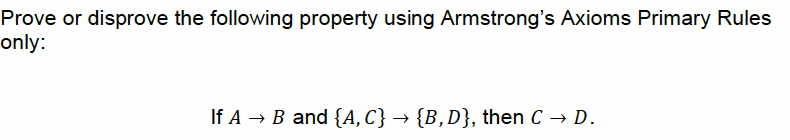 Prove or disprove the following property using Armstrong's Axioms Primary Rules
only:
If A → B and {A, C} → {B, D}, then C → D.