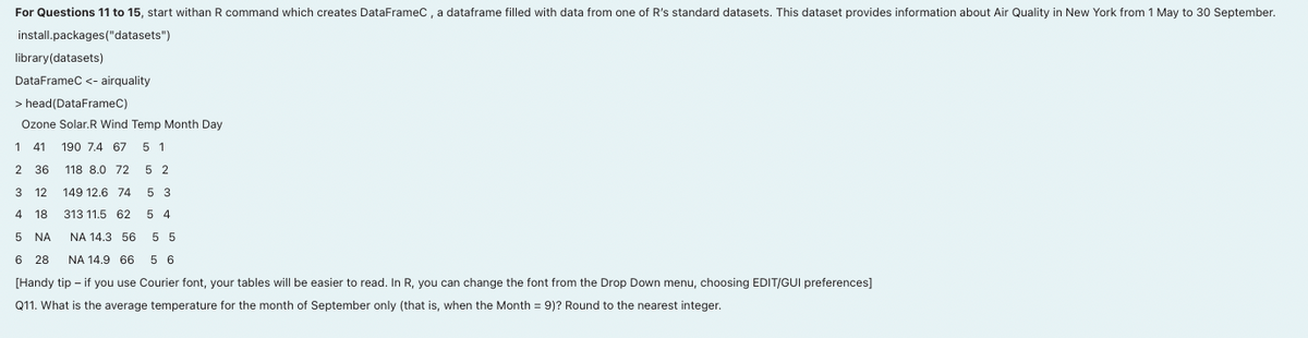 For Questions 11 to 15, start withan R command which creates DataFrameC, a dataframe filled with data from one of R's standard datasets. This dataset provides information about Air Quality in New York from 1 May to 30 September.
install.packages ("datasets")
library(datasets)
DataFrameC <- airquality
> head (DataFrameC)
Ozone Solar.R Wind Temp Month Day
1 41 190 7.4 67 5 1
2 36
118 8.0 72 5 2
3 12
149 12.6 74 5 3
4 18
313 11.5 62 54
5 NA
5 5
6 28
56
[Handy tip - if you use Courier font, your tables will be easier to read. In R, you can change the font from the Drop Down menu, choosing EDIT/GUI preferences]
Q11. What is the average temperature for the month of September only (that is, when the Month = 9)? Round to the nearest integer.
NA 14.3 56
NA 14.9 66