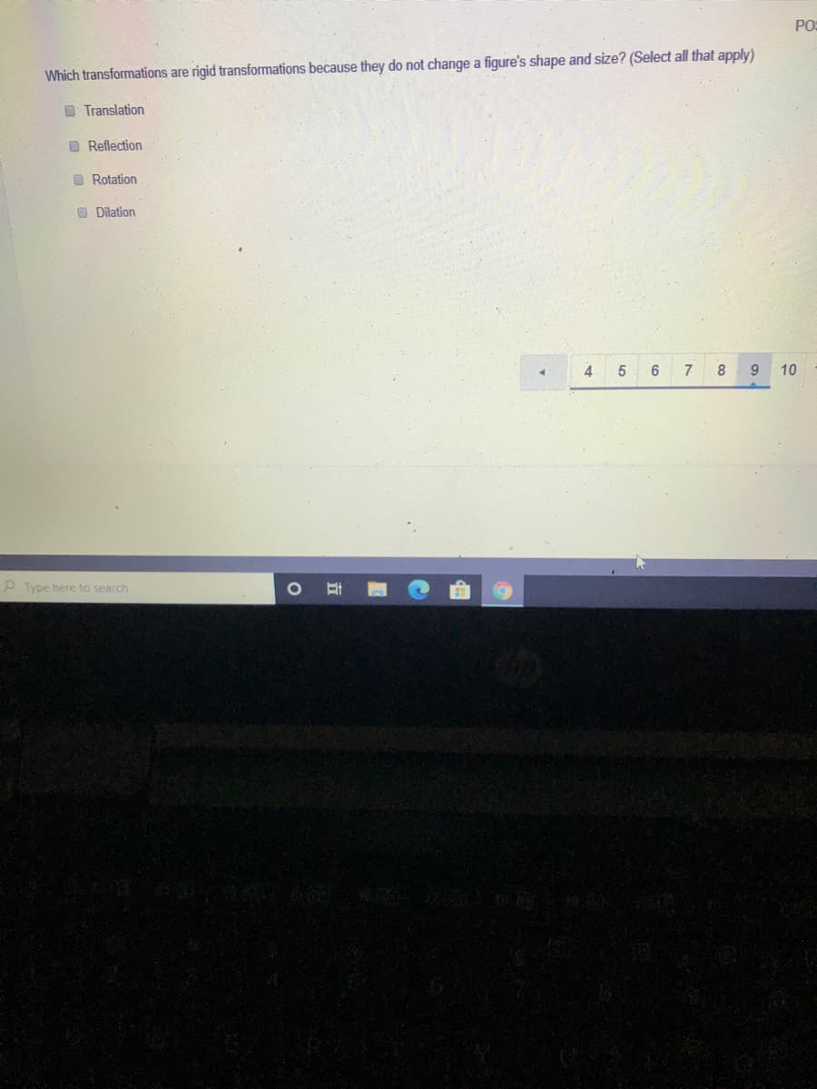 PO
Which transformations are rigid transformations because they do not change a figure's shape and size? (Select all that apply)
O Translation
O Reflection
O Rotation
O Dilation
5.
7
8
9.
10
P Type here to search
