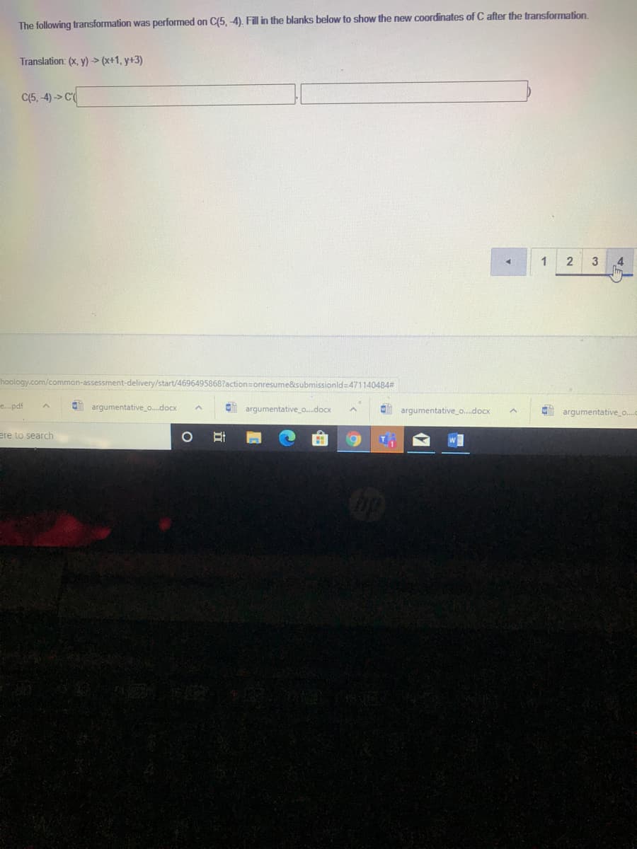 The following transformation was performed on C(5,-4). Fill in the blanks below to show the new coordinates of C after the transformation.
Translation: (x, y) > (x+1, y+3)
C(5, -4)-> C
1
hoology.com/common-assessment-delivery/start/4696495868?action=onresume&submissionld 471140484#
e.pdf
argumentative_o.docx
argumentative_o.docx
argumentative_o.docx
argumentative_o.
ere to search
立
