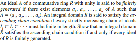 An ideal A of a commutative ring R with unity is said to be finitely
generated if there exist elements a,, az, ..., a, of A such that
A = (a,, a, ..., a,). An integral domain R is said to satisfy the as-
cending chain condition if every strictly increasing chain of ideals
ICI,c.must be finite in length. Show that an integral domain
R satisfies the ascending chain condition if and only if every ideal
of R is finitely generated.
