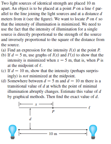 Two light sources of identical strength are placed 10 m
apart. An object is to be placed at a point P on a line € par-
allel to the line joining the light sources and at a distance d
meters from it (see the figure). We want to locate P on € so
that the intensity of illumination is minimized. We need to
use the fact that the intensity of illumination for a single
source is directly proportional to the strength of the source
and inversely proportional to the square of the distance from
the source.
(a) Find an expression for the intensity I(x) at the point P.
(b) If d = 5 m, use graphs of I(x) and I'(x) to show that the
intensity is minimized when x = 5 m, that is, when P is
at the midpoint of €.
(c) If d = 10 m, show that the intensity (perhaps surpris-
ingly) is not minimized at the midpoint.
(d) Somewhere between d = 5 m and d = 10 m there is a
transitional value of d at which the point of minimal
illumination abruptly changes. Estimate this value of d
by graphical methods. Then find the exact value of d.
d
10 m
