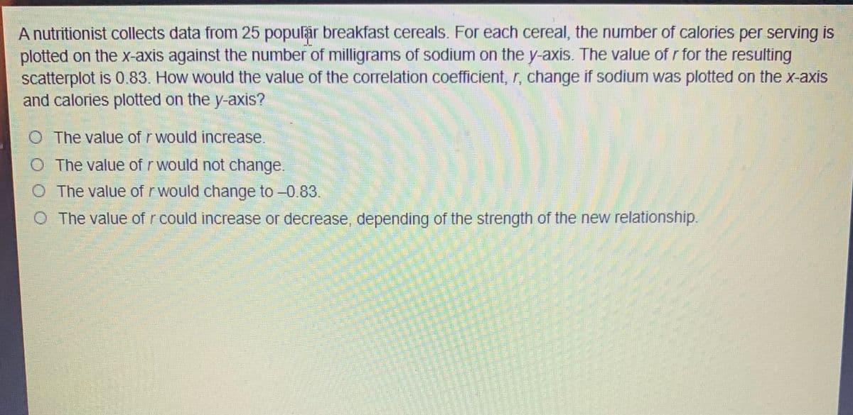 A nutritionist collects data from 25 popular breakfast cereals. For each cereal, the number of calories per serving is
plotted on the x-axis against the number of milligrams of sodium on the y-axis. The value of r for the resulting
scatterplot is 0.83. How would the value of the correlation coefficient, r, change if sodium was plotted on the x-axis
and calories plotted on the y-axis?
O The value of rwould increase.
The value of r would not change.
O The value of r would change to -0.83.
O The value of r could increase or decrease, depending of the strength of the new relationship.
