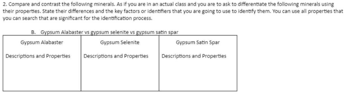 2. Compare and contrast the following minerals. As if you are in an actual class and you are to ask to differentiate the following minerals using
their properties. State their differences and the key factors or identifiers that you are going to use to identify them. You can use all properties that
you can search that are significant for the identification process.
B. Gypsum Alabaster vs gypsum selenite vs gypsum satin spar
Gypsum Alabaster
Gypsum Selenite
Gypsum Satin Spar
Descriptions and Properties
Descriptions and Properties
Descriptions and Properties
