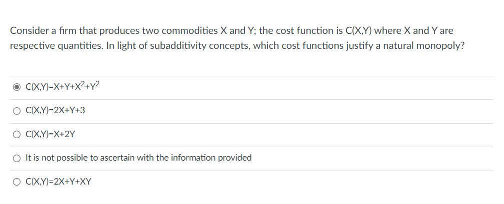 Consider a firm that produces two commodities X and Y; the cost function is C(X,Y) where X and Y are
respective quantities. In light of subadditivity concepts, which cost functions justify a natural monopoly?
O CX,Y)=X+Y+X²+y2
O (X,Y)=2X+Y+3
O C(X,Y)=X+2Y
O It is not possible to ascertain with the information provided
O CX,Y)=2X+Y+XY
