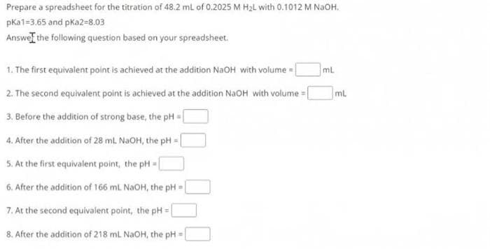 Prepare a spreadsheet for the titration of 48.2 ml of 0.2025 M H2L with 0.1012 M NaoH.
pKa1=3.65 and pKa2-8.03
Answel the following question based on your spreadsheet.
1. The first equivalent point is achieved at the adition NaOH with volume = |
ml
2. The second equivalent point is achieved at the addition NaOH with volume = [
mL
3. Before the addition of strong base, the pH :
4. After the adition of 28 mL NaOH, the pH =
5. At the first equivalent point, the pH =
6. After the addition of 166 mL NaOH, the pH =
7. At the second equivalent point, the pH =|
8. After the addition of 218 mL NaOH, the pH
