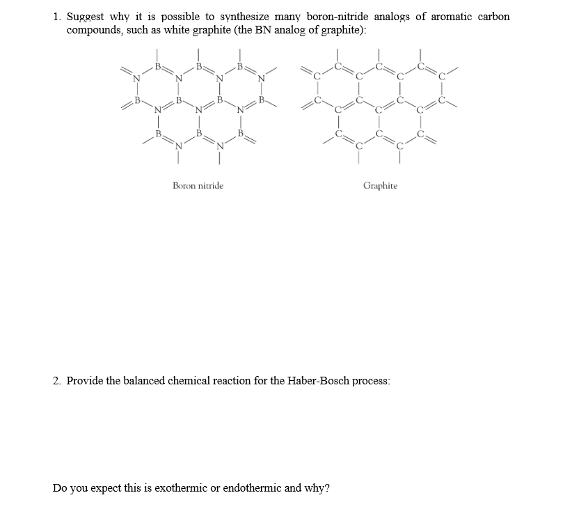 1. Suggest why it is possible to synthesize many boron-nitride analogs of aromatic carbon
compounds, such as white graphite (the BN analog of graphite):
Boron nitride
Graphite
2. Provide the balanced chemical reaction for the Haber-Bosch process:
Do you expect this is exothermic or endothermic and why?
