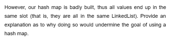 However, our hash map is badly built, thus all values end up in the
same slot (that is, they are all in the same LinkedList). Provide an
explanation as to why doing so would undermine the goal of using a
hash map.